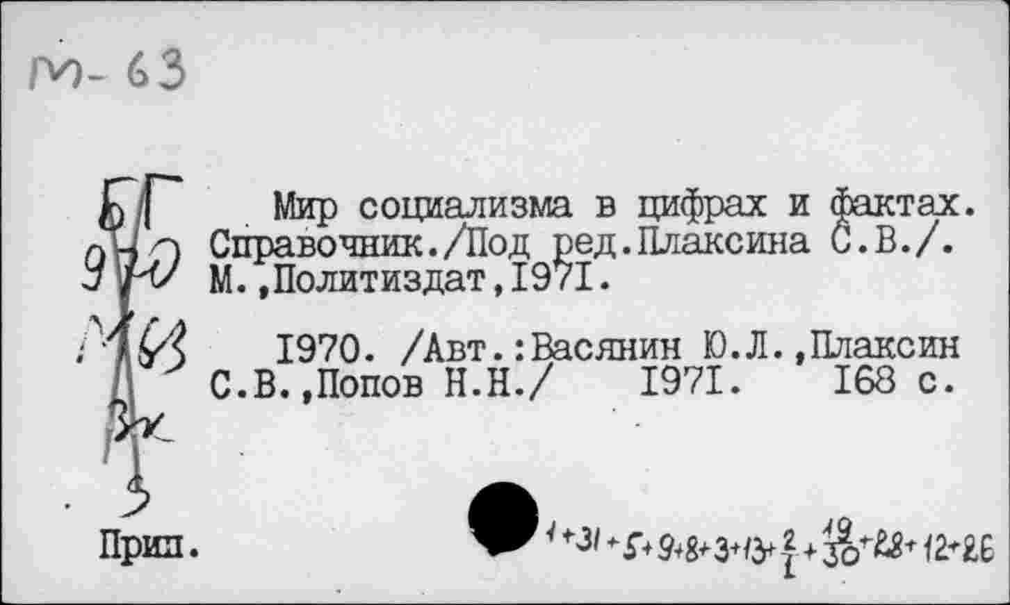 ﻿г^>- 63
Прин.
Мир социализма в цифрах и фактах Справочник./Под ред.Плаксина С. В./. М..Политиздат,1971.
1970. /Авт.:Васянин Ю.Л..Плаксин С.В..Попов Н.Н./ 1971. 168 с.
